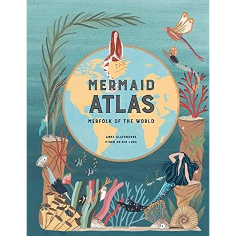 MERMAID ATLAS: MERFOLK OF THE WORLD BY ANNA CLAYBOURNE AND MIREN ASIAIN LORA